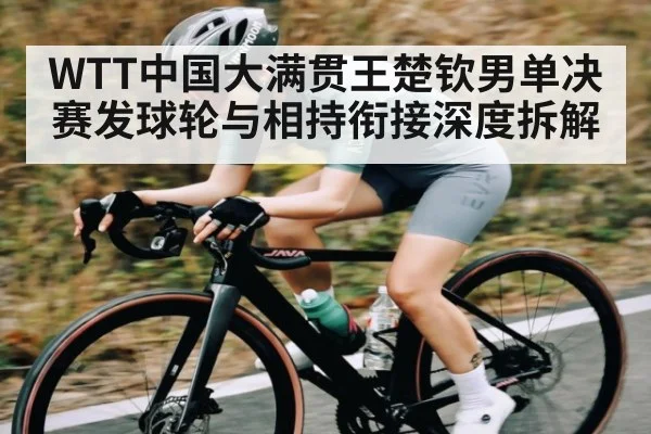 WTT中国大满贯王楚钦男单决赛发球轮与相持衔接深度拆解