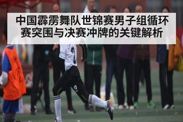中国霹雳舞队世锦赛男子组循环赛突围与决赛冲牌的关键解析