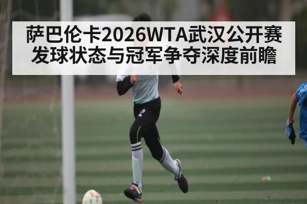 萨巴伦卡2026WTA武汉公开赛发球状态与冠军争夺深度前瞻