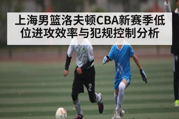 上海男篮洛夫顿CBA新赛季低位进攻效率与犯规控制分析